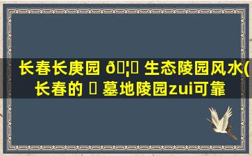 长春长庚园 🦍 生态陵园风水(长春的 ☘ 墓地陵园zui
可靠是哪家)